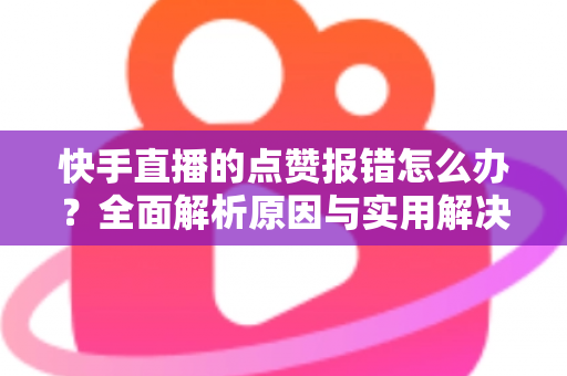快手直播的点赞报错怎么办？全面解析原因与实用解决技巧，助你畅快互动不掉线
