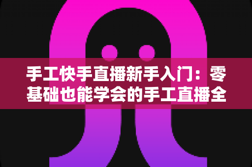 手工快手直播新手入门:零基础也能学会的手工直播全攻略 手工快手直播新手入门:零基础也能学会的手工直播全攻略