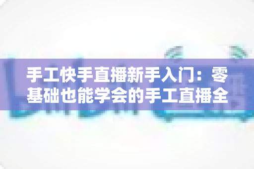 手工快手直播新手入门:零基础也能学会的手工直播全攻略 手工快手直播新手入门:零基础也能学会的手工直播全攻略