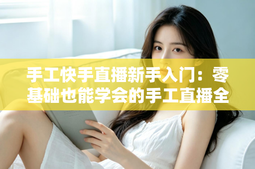 手工快手直播新手入门:零基础也能学会的手工直播全攻略 手工快手直播新手入门:零基础也能学会的手工直播全攻略