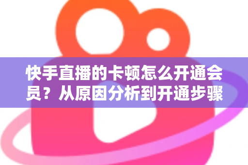 快手直播的卡顿怎么开通会员？从原因分析到开通步骤，一篇教你告别直播卡顿的实用指南
