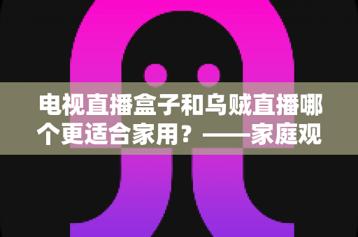 电视直播盒子和乌贼直播哪个更适合家用？——家庭观影方案全面对比与选购指南