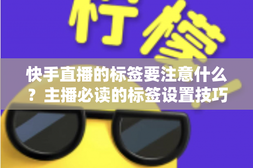 快手直播的标签要注意什么？主播必读的标签设置技巧与流量提升全攻略