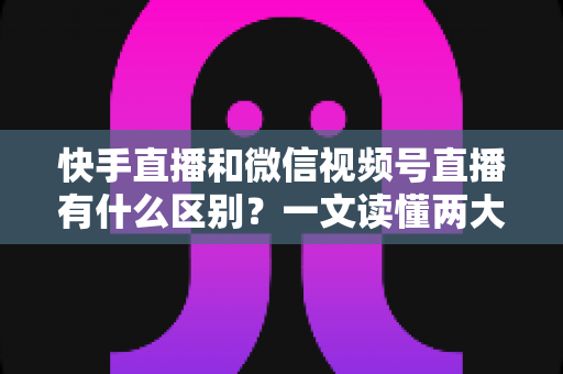 快手直播和微信视频号直播有什么区别？一文读懂两大直播平台的差异与选择指南