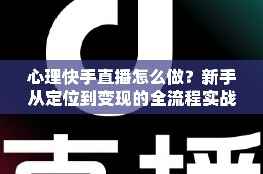 心理快手直播怎么做？新手从定位到变现的全流程实战指南