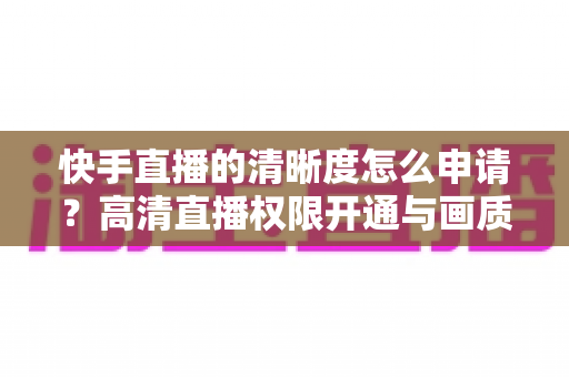 快手直播的清晰度怎么申请？高清直播权限开通与画质优化全攻略