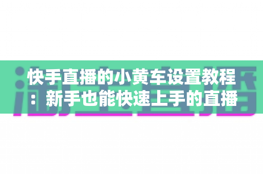 快手直播的小黄车设置教程：新手也能快速上手的直播带货全流程指南