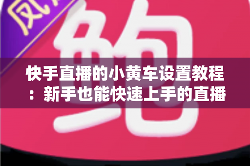 快手直播的小黄车设置教程：新手也能快速上手的直播带货全流程指南