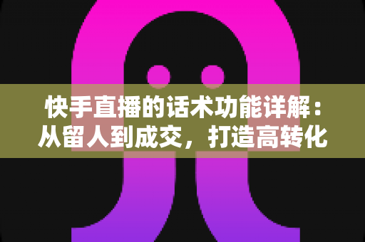 快手直播的话术功能详解：从留人到成交，打造高转化直播间的必备实战指南