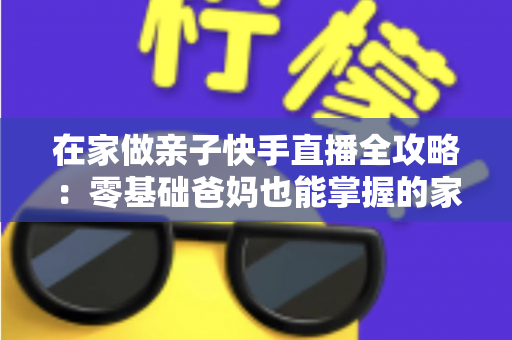 在家做亲子快手直播全攻略：零基础爸妈也能掌握的家庭直播赚钱与陪伴两不误指南