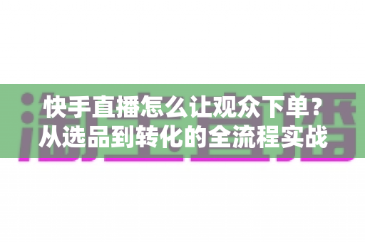 快手直播怎么让观众下单?从选品到转化的全流程实战营销指南 快手直播怎么让观众下单?从选品到转化的全流程实战营销指南