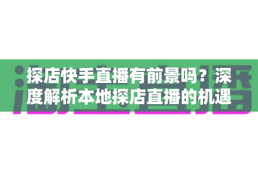 探店快手直播有前景吗？深度解析本地探店直播的机遇、挑战与变现路径