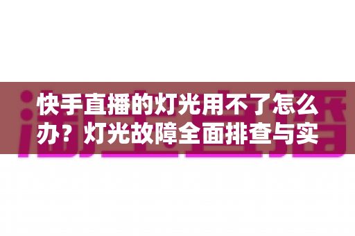 快手直播的灯光用不了怎么办?灯光故障全面排查与实用解决方案指南 快手直播的灯光用不了怎么办?灯光故障全面排查与实用解决方案指南