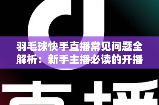 羽毛球快手直播常见问题全解析：新手主播必读的开播、技术与运营一站式指南