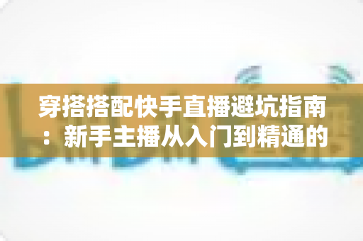 穿搭搭配快手直播避坑指南：新手主播从入门到精通的实用攻略全解析