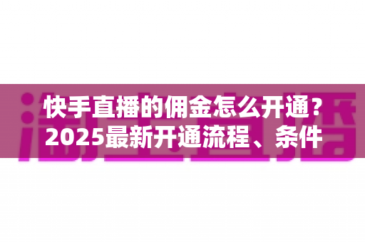 快手直播的佣金怎么开通？2025最新开通流程、条件与变现攻略全解析