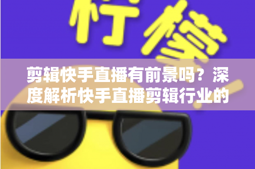 剪辑快手直播有前景吗？深度解析快手直播剪辑行业的需求、收入模式与未来发展