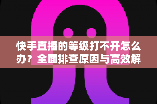 快手直播的等级打不开怎么办？全面排查原因与高效解决方法一站式指南