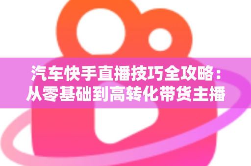 汽车快手直播技巧全攻略：从零基础到高转化带货主播的实战指南