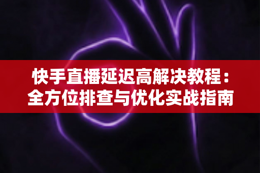 快手直播延迟高解决教程：全方位排查与优化实战指南，让你的直播画面秒级同步