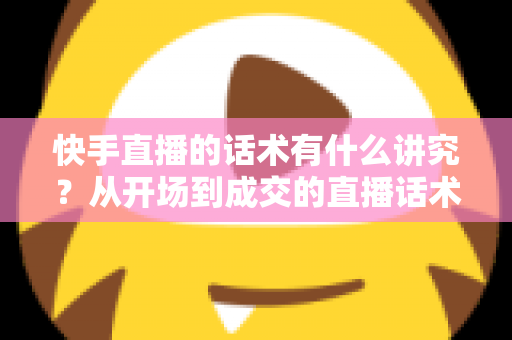 快手直播的话术有什么讲究？从开场到成交的直播话术全攻略
