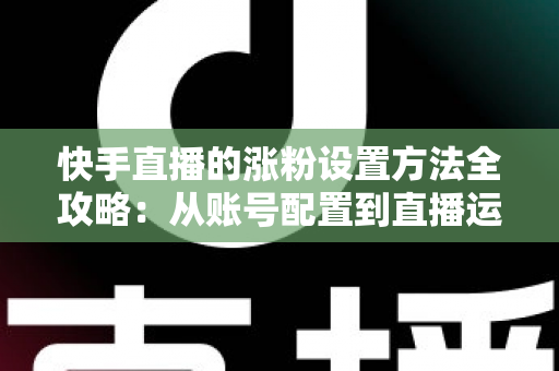 快手直播的涨粉设置方法全攻略：从账号配置到直播运营，新手也能快速涨粉的实用指南