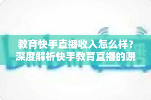 教育快手直播收入怎么样？深度解析快手教育直播的赚钱模式与真实收益水平