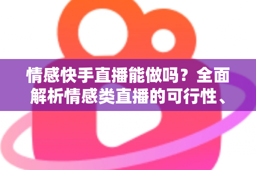 情感快手直播能做吗？全面解析情感类直播的可行性、运营技巧与变现指南