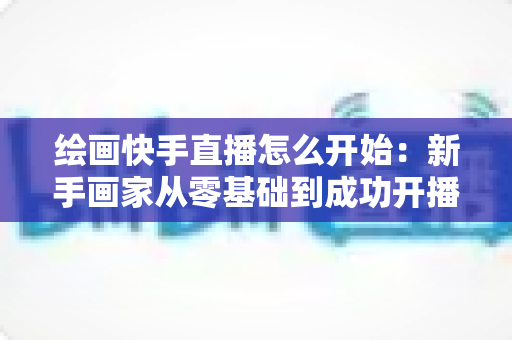 绘画快手直播怎么开始：新手画家从零基础到成功开播的完整实战指南