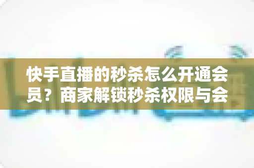 快手直播的秒杀怎么开通会员?商家解锁秒杀权限与会员权益的全流程实战指南 快手直播的秒杀怎么开通会员?商家解锁秒杀权限与会员权益的全流程实战指南