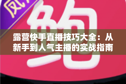 露营快手直播技巧大全：从新手到人气主播的实战指南（2025最新版）