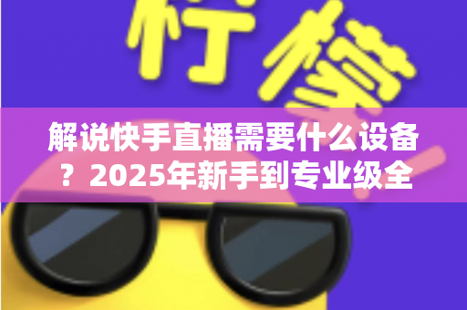 解说快手直播需要什么设备？2025年新手到专业级全套设备清单与选购攻略