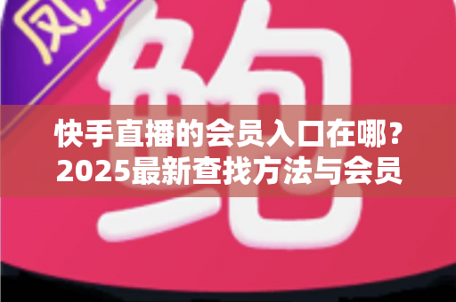 快手直播的会员入口在哪？2025最新查找方法与会员权益一站式指南
