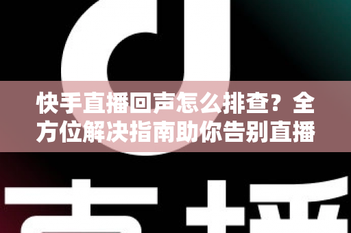快手直播回声怎么排查？全方位解决指南助你告别直播回声困扰