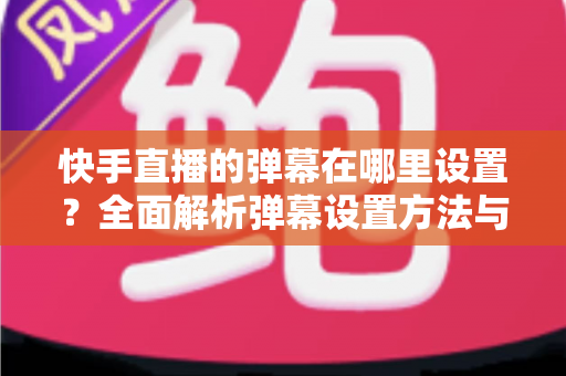 快手直播的弹幕在哪里设置？全面解析弹幕设置方法与实用技巧