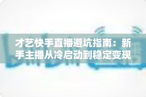 才艺快手直播避坑指南:新手主播从冷启动到稳定变现的全流程避雷手册 才艺快手直播避坑指南:新手主播从冷启动到稳定变现的全流程避雷手册
