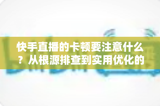 快手直播的卡顿要注意什么？从根源排查到实用优化的完整指南，助你告别直播掉帧烦恼