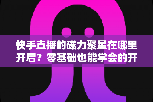 快手直播的磁力聚星在哪里开启？零基础也能学会的开通步骤与直播变现全攻略