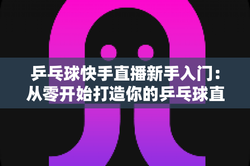 乒乓球快手直播新手入门：从零开始打造你的乒乓球直播之路全攻略