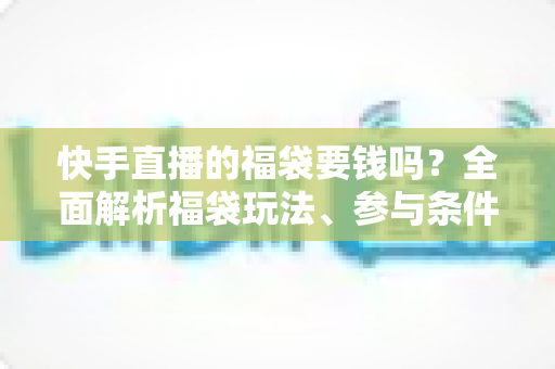 快手直播的福袋要钱吗？全面解析福袋玩法、参与条件与防骗避坑指南