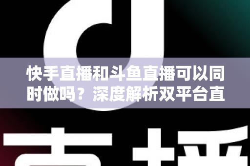 快手直播和斗鱼直播可以同时做吗？深度解析双平台直播的可行性、风险与运营策略