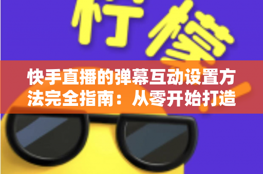 快手直播的弹幕互动设置方法完全指南：从零开始打造高活跃度直播间的实战教程