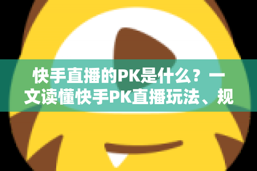 快手直播的PK是什么？一文读懂快手PK直播玩法、规则与实战技巧