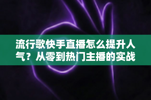 流行歌快手直播怎么提升人气？从零到热门主播的实战运营全攻略