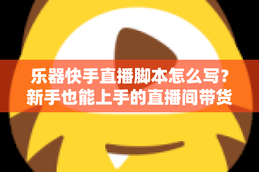 乐器快手直播脚本怎么写？新手也能上手的直播间带货全流程攻略与模板解析