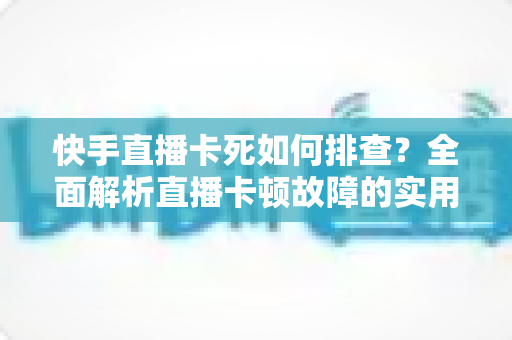 快手直播卡死如何排查？全面解析直播卡顿故障的实用解决指南