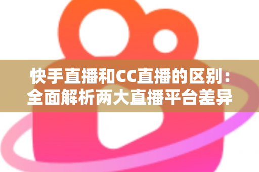 快手直播和CC直播的区别：全面解析两大直播平台差异，帮你选对平台不踩坑