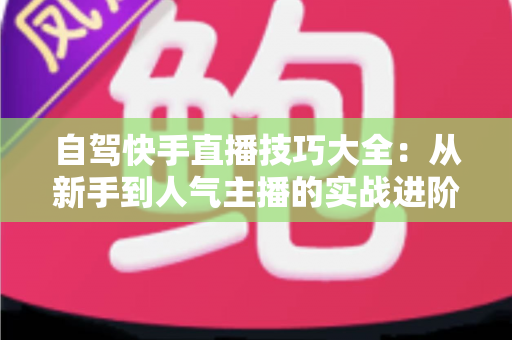 自驾快手直播技巧大全：从新手到人气主播的实战进阶指南