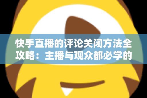 快手直播的评论关闭方法全攻略:主播与观众都必学的评论管理实用技巧 快手直播的评论关闭方法全攻略:主播与观众都必学的评论管理实用技巧