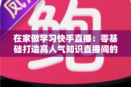 在家做学习快手直播：零基础打造高人气知识直播间的完整指南